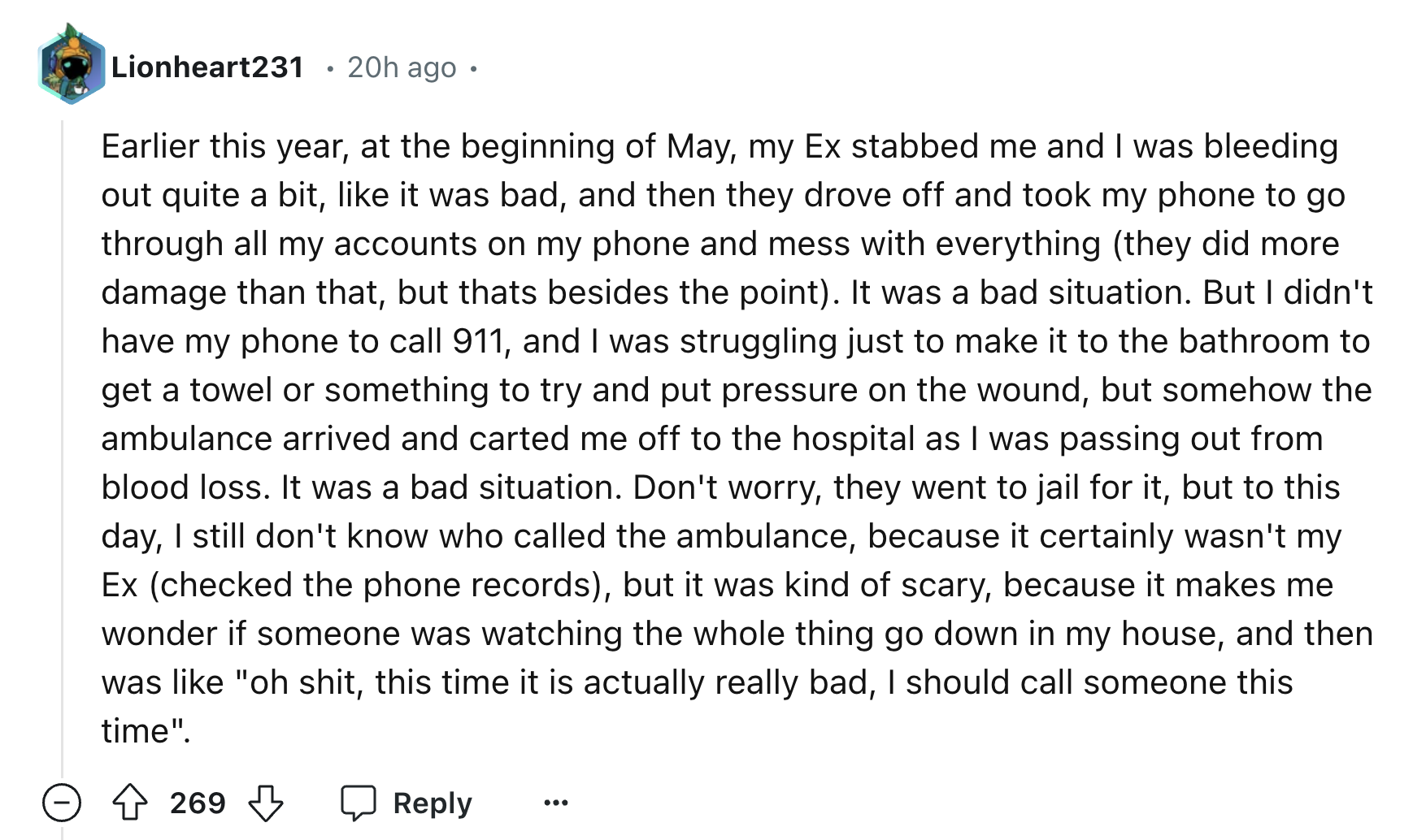 screenshot - Lionheart231 20h ago Earlier this year, at the beginning of May, my Ex stabbed me and I was bleeding out quite a bit, it was bad, and then they drove off and took my phone to go through all my accounts on my phone and mess with everything the